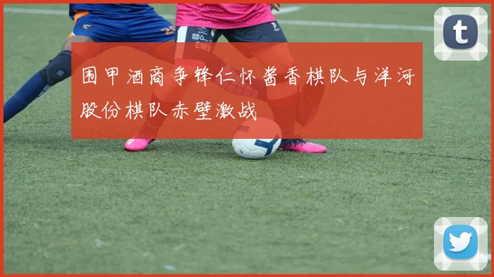 围甲酒商争锋仁怀酱香棋队与洋河股份棋队赤壁激战