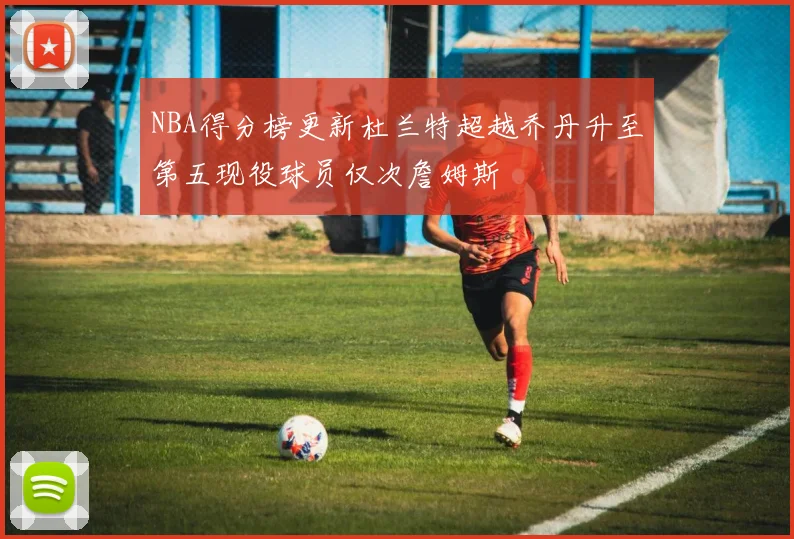 NBA得分榜更新杜兰特超越乔丹升至第五现役球员仅次詹姆斯