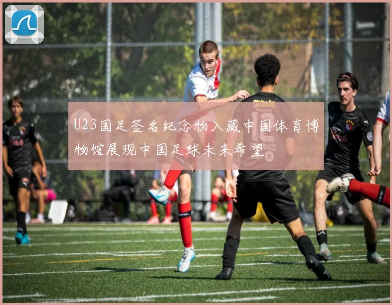 U23国足签名纪念物入藏中国体育博物馆展现中国足球未来希望