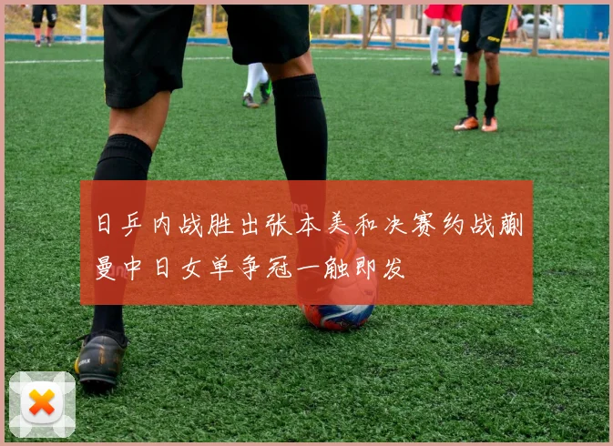 日乒内战胜出张本美和决赛约战蒯曼中日女单争冠一触即发