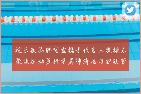 适乐肤品牌官宣携手代言人樊振东聚焦运动员科学屏障清洁与护肤管理