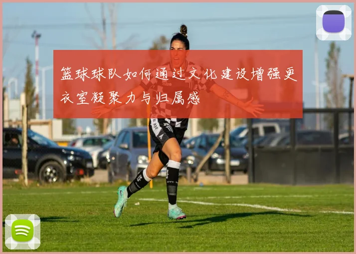 篮球球队如何通过文化建设增强更衣室凝聚力与归属感