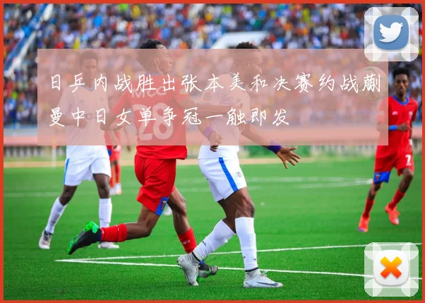 日乒内战胜出张本美和决赛约战蒯曼中日女单争冠一触即发