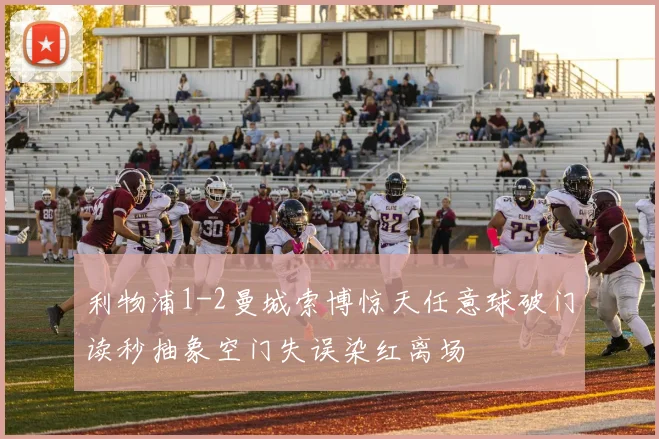 利物浦1-2曼城索博惊天任意球破门读秒抽象空门失误染红离场