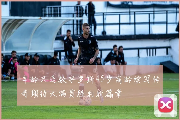 年龄只是数字罗斯45岁高龄续写传奇期待大满贯胜利新篇章