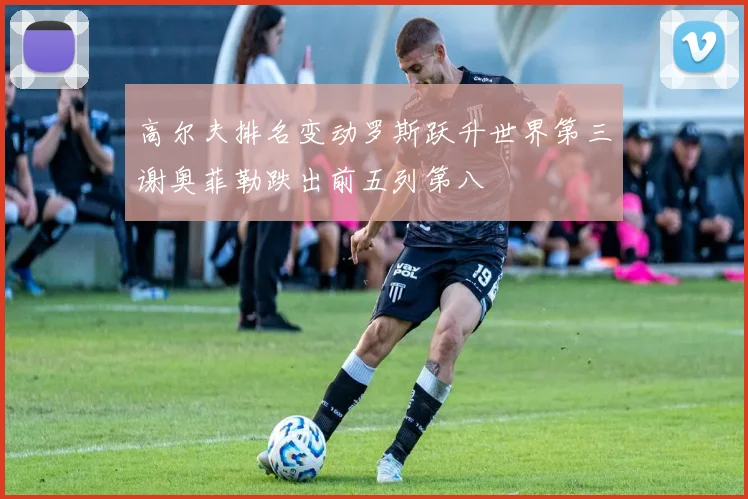 高尔夫排名变动罗斯跃升世界第三谢奥菲勒跌出前五列第八