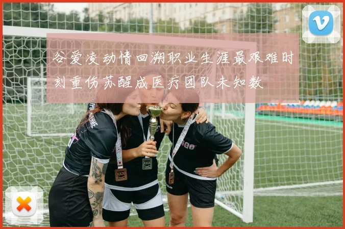 谷爱凌动情回溯职业生涯最艰难时刻重伤苏醒成医疗团队未知数