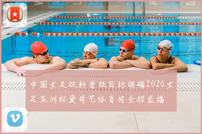 中国女足双料晋级目标明确2026女足亚洲杯爱奇艺体育将全程直播